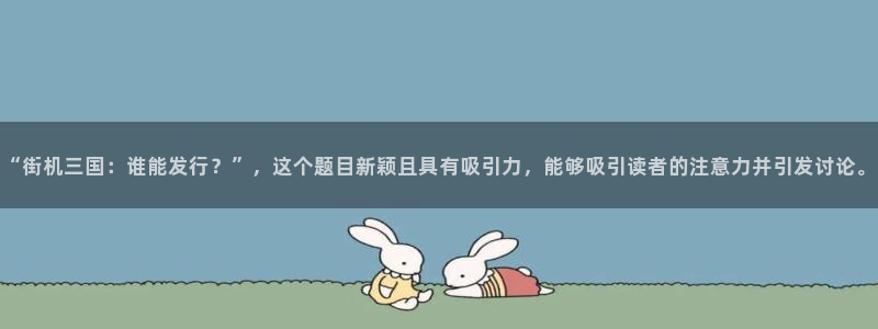 pp电子官网注册平台怎么样：“街机三国：谁能发行？”，这个题目新颖且具有吸引力，能够吸引读者的注意力并引发讨论。